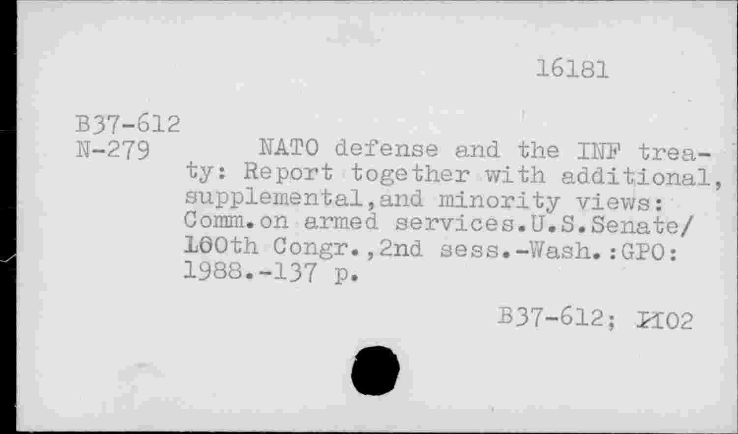 ﻿16181
B37-612
N-279	NATO defense and the INF trea-
ty: Report together with additional, supplemental,and minority views: Comm.on armed services.U.S.Senate/ 100th Congr.,2nd sess.-Wash.:GPO: 1988.-137 p.
B37-612; P102